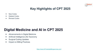 https://www.247medicalbillingservices.com/
Key Highlights of CPT 2025
● New Codes
● Deleted Codes
● Revised Codes
Digital Medicine and AI in CPT 2025
● Advancements in Digital Medicine
● Artificial Intelligence (AI) Taxonomy
● Surgical Coding Updates
● Impact on Billing Practices
 