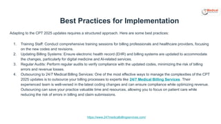https://www.247medicalbillingservices.com/
Best Practices for Implementation
Adapting to the CPT 2025 updates requires a structured approach. Here are some best practices:
1. Training Staff: Conduct comprehensive training sessions for billing professionals and healthcare providers, focusing
on the new codes and revisions.
2. Updating Billing Systems: Ensure electronic health record (EHR) and billing systems are updated to accommodate
the changes, particularly for digital medicine and AI-related services.
3. Regular Audits: Perform regular audits to verify compliance with the updated codes, minimizing the risk of billing
errors and revenue losses.
4. Outsourcing to 24/7 Medical Billing Services: One of the most effective ways to manage the complexities of the CPT
2025 updates is to outsource your billing processes to experts like 24/7 Medical Billing Services. Their
experienced team is well-versed in the latest coding changes and can ensure compliance while optimizing revenue.
Outsourcing can save your practice valuable time and resources, allowing you to focus on patient care while
reducing the risk of errors in billing and claim submissions.
 