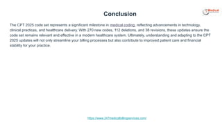 https://www.247medicalbillingservices.com/
Conclusion
The CPT 2025 code set represents a significant milestone in medical coding, reflecting advancements in technology,
clinical practices, and healthcare delivery. With 270 new codes, 112 deletions, and 38 revisions, these updates ensure the
code set remains relevant and effective in a modern healthcare system. Ultimately, understanding and adapting to the CPT
2025 updates will not only streamline your billing processes but also contribute to improved patient care and financial
stability for your practice.
 