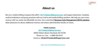 About us
We are a medical billing company that offers ‘24/7 Medical Billing Services’ and support physicians, hospitals,
medical institutions and group practices with our end to end medical billing solutions. We help you earn more
revenue with our quick and affordable services. Our customized Revenue Cycle Management (RCM) solutions
allow physicians to attract additional revenue and reduce administrative burden or losses.
Media Contact:
24/7 Medical Billing Services
28405 Osborn Road, Cleveland, OH 44140
Phone no / Fax : +1 888-502-0537
Email us: info@247medicalbillingservices.com
https://www.247medicalbillingservices.com/
 