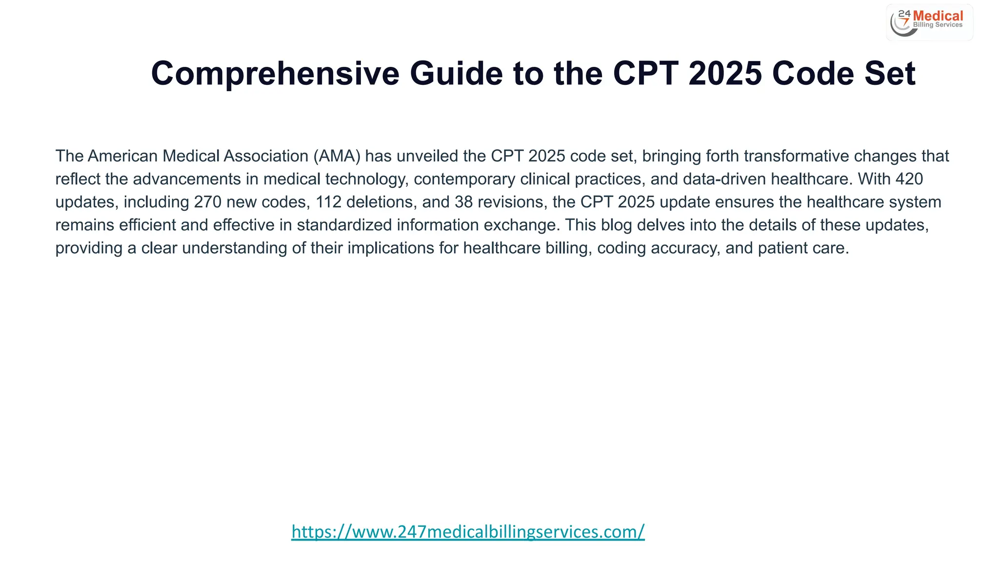 Comprehensive Guide to the CPT 2025 Code Set
The American Medical Association (AMA) has unveiled the CPT 2025 code set, bringing forth transformative changes that
reflect the advancements in medical technology, contemporary clinical practices, and data-driven healthcare. With 420
updates, including 270 new codes, 112 deletions, and 38 revisions, the CPT 2025 update ensures the healthcare system
remains efficient and effective in standardized information exchange. This blog delves into the details of these updates,
providing a clear understanding of their implications for healthcare billing, coding accuracy, and patient care.
https://www.247medicalbillingservices.com/
 
