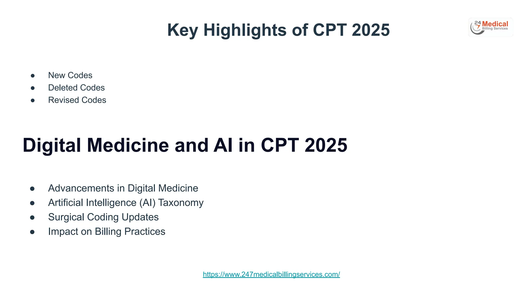 https://www.247medicalbillingservices.com/
Key Highlights of CPT 2025
● New Codes
● Deleted Codes
● Revised Codes
Digital Medicine and AI in CPT 2025
● Advancements in Digital Medicine
● Artificial Intelligence (AI) Taxonomy
● Surgical Coding Updates
● Impact on Billing Practices
 