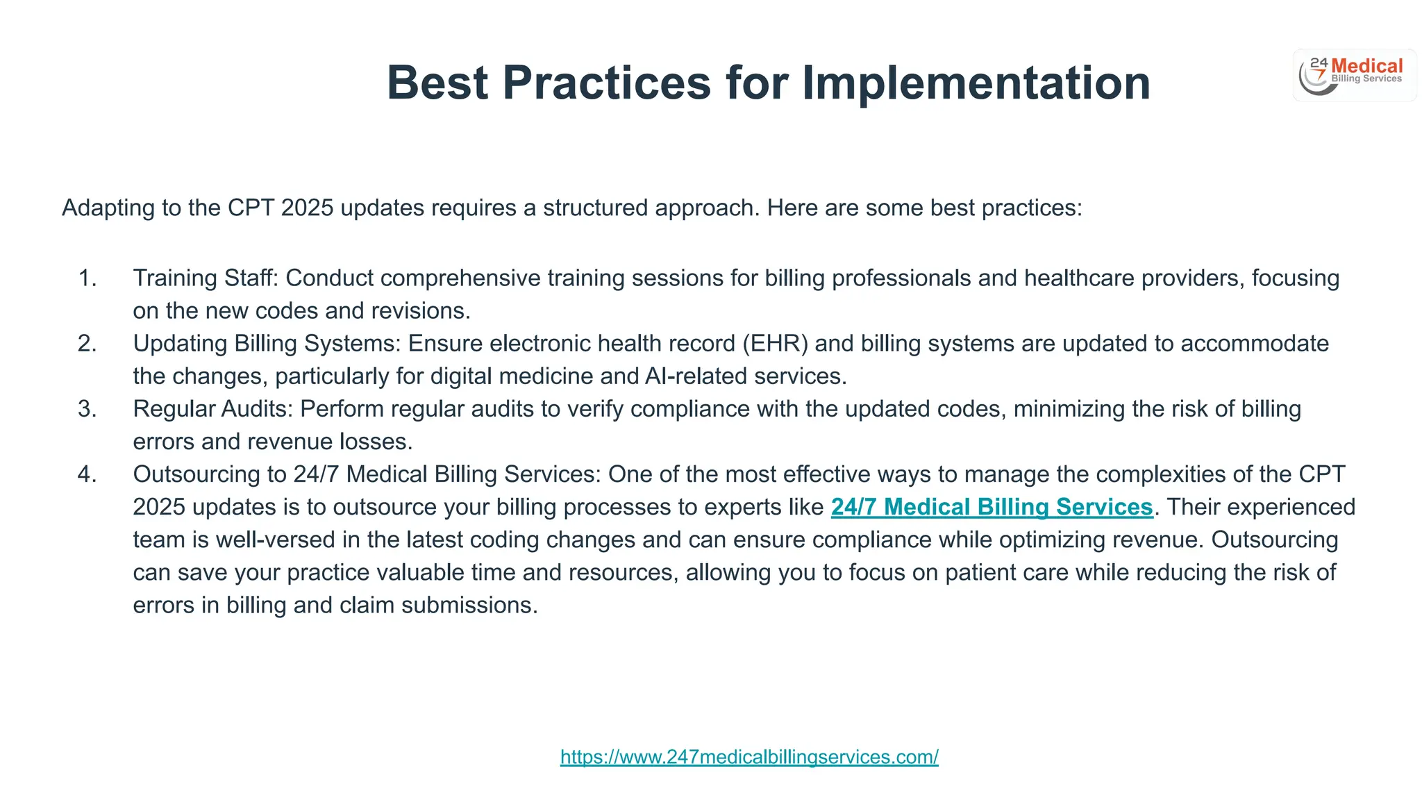 https://www.247medicalbillingservices.com/
Best Practices for Implementation
Adapting to the CPT 2025 updates requires a structured approach. Here are some best practices:
1. Training Staff: Conduct comprehensive training sessions for billing professionals and healthcare providers, focusing
on the new codes and revisions.
2. Updating Billing Systems: Ensure electronic health record (EHR) and billing systems are updated to accommodate
the changes, particularly for digital medicine and AI-related services.
3. Regular Audits: Perform regular audits to verify compliance with the updated codes, minimizing the risk of billing
errors and revenue losses.
4. Outsourcing to 24/7 Medical Billing Services: One of the most effective ways to manage the complexities of the CPT
2025 updates is to outsource your billing processes to experts like 24/7 Medical Billing Services. Their experienced
team is well-versed in the latest coding changes and can ensure compliance while optimizing revenue. Outsourcing
can save your practice valuable time and resources, allowing you to focus on patient care while reducing the risk of
errors in billing and claim submissions.
 
