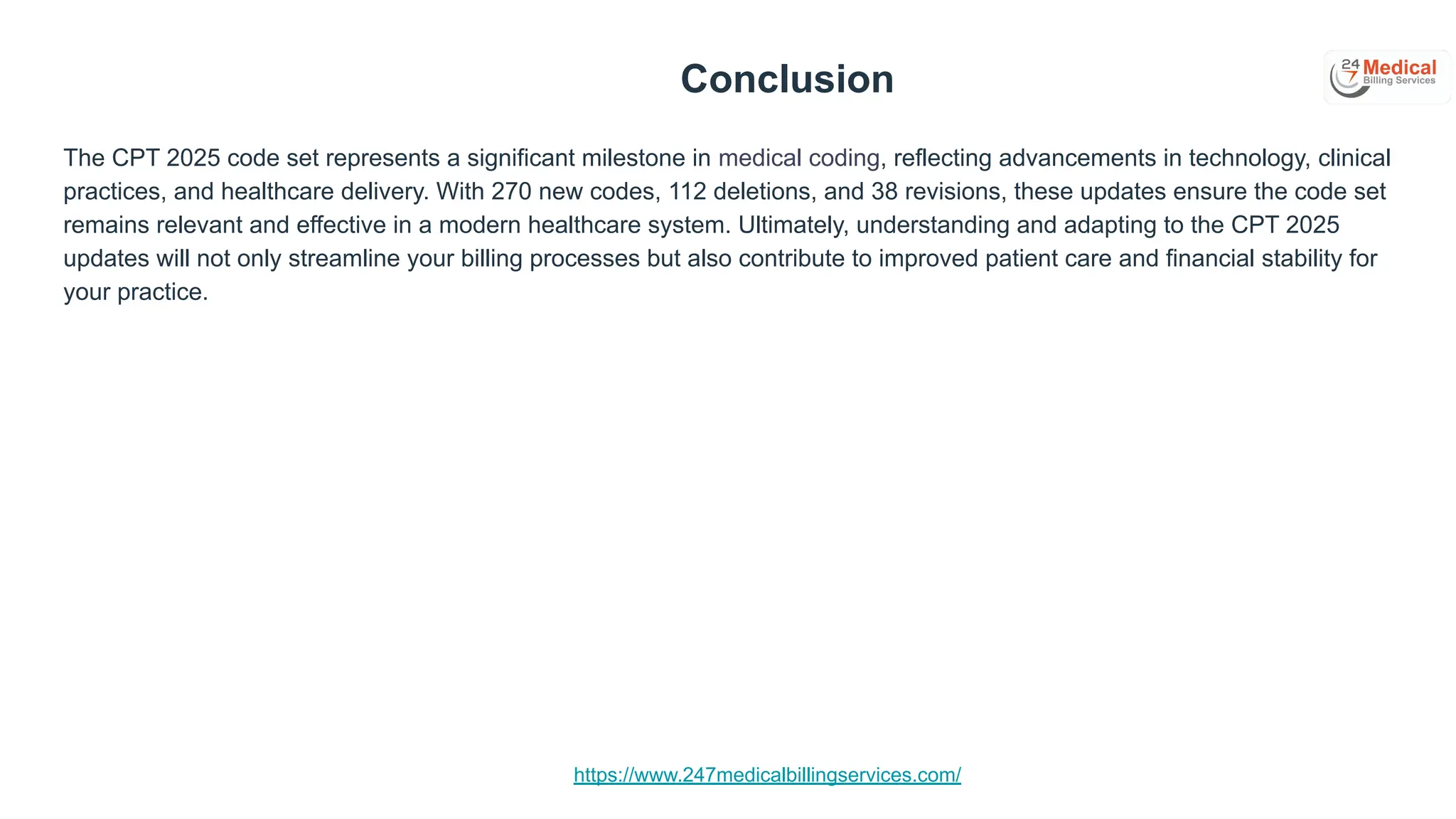 https://www.247medicalbillingservices.com/
Conclusion
The CPT 2025 code set represents a significant milestone in medical coding, reflecting advancements in technology, clinical
practices, and healthcare delivery. With 270 new codes, 112 deletions, and 38 revisions, these updates ensure the code set
remains relevant and effective in a modern healthcare system. Ultimately, understanding and adapting to the CPT 2025
updates will not only streamline your billing processes but also contribute to improved patient care and financial stability for
your practice.
 