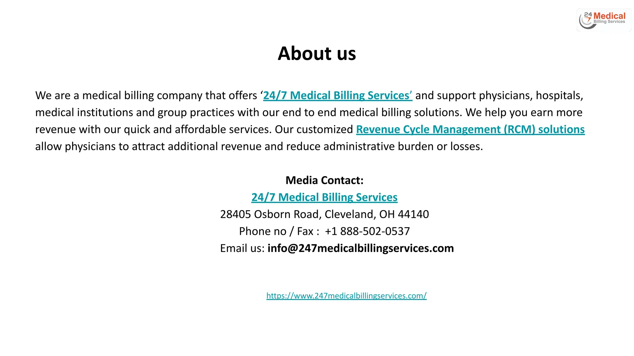 About us
We are a medical billing company that offers ‘24/7 Medical Billing Services’ and support physicians, hospitals,
medical institutions and group practices with our end to end medical billing solutions. We help you earn more
revenue with our quick and affordable services. Our customized Revenue Cycle Management (RCM) solutions
allow physicians to attract additional revenue and reduce administrative burden or losses.
Media Contact:
24/7 Medical Billing Services
28405 Osborn Road, Cleveland, OH 44140
Phone no / Fax : +1 888-502-0537
Email us: info@247medicalbillingservices.com
https://www.247medicalbillingservices.com/
 