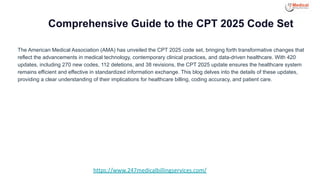Comprehensive Guide to the CPT 2025 Code Set
The American Medical Association (AMA) has unveiled the CPT 2025 code set, bringing forth transformative changes that
reflect the advancements in medical technology, contemporary clinical practices, and data-driven healthcare. With 420
updates, including 270 new codes, 112 deletions, and 38 revisions, the CPT 2025 update ensures the healthcare system
remains efficient and effective in standardized information exchange. This blog delves into the details of these updates,
providing a clear understanding of their implications for healthcare billing, coding accuracy, and patient care.
https://www.247medicalbillingservices.com/
 