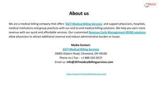 About us
We are a medical billing company that offers ‘24/7 Medical Billing Services’ and support physicians, hospitals,
medical institutions and group practices with our end to end medical billing solutions. We help you earn more
revenue with our quick and affordable services. Our customized Revenue Cycle Management (RCM) solutions
allow physicians to attract additional revenue and reduce administrative burden or losses.
Media Contact:
24/7 Medical Billing Services
28405 Osborn Road, Cleveland, OH 44140
Phone no / Fax : +1 888-502-0537
Email us: info@247medicalbillingservices.com
https://www.247medicalbillingservices.com/
 