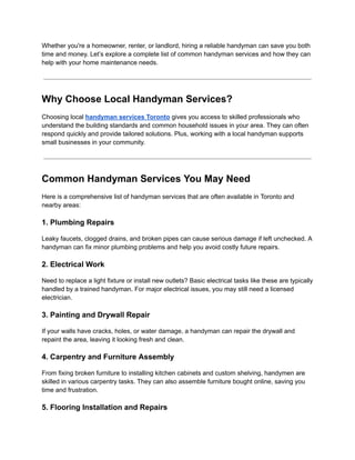 Whether you're a homeowner, renter, or landlord, hiring a reliable handyman can save you both
time and money. Let’s explore a complete list of common handyman services and how they can
help with your home maintenance needs.
Why Choose Local Handyman Services?
Choosing local handyman services Toronto gives you access to skilled professionals who
understand the building standards and common household issues in your area. They can often
respond quickly and provide tailored solutions. Plus, working with a local handyman supports
small businesses in your community.
Common Handyman Services You May Need
Here is a comprehensive list of handyman services that are often available in Toronto and
nearby areas:
1. Plumbing Repairs
Leaky faucets, clogged drains, and broken pipes can cause serious damage if left unchecked. A
handyman can fix minor plumbing problems and help you avoid costly future repairs.
2. Electrical Work
Need to replace a light fixture or install new outlets? Basic electrical tasks like these are typically
handled by a trained handyman. For major electrical issues, you may still need a licensed
electrician.
3. Painting and Drywall Repair
If your walls have cracks, holes, or water damage, a handyman can repair the drywall and
repaint the area, leaving it looking fresh and clean.
4. Carpentry and Furniture Assembly
From fixing broken furniture to installing kitchen cabinets and custom shelving, handymen are
skilled in various carpentry tasks. They can also assemble furniture bought online, saving you
time and frustration.
5. Flooring Installation and Repairs
 