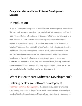 Comprehensive Healthcare Software Development
Services
Introduction
In today’s rapidly evolving healthcare landscape, technology has become the
linchpin for transforming patient care, administrative processes, and overall
operational efficiency. Healthcare software development has emerged as a
vital element in this transformation, offering innovative solutions to
enhance patient outcomes and streamline operations. Agile Infoways, a
leading IT company, has been at the forefront of delivering comprehensive
healthcare software development services. Here, we will delve into the
intricate world of healthcare software development. We’ll explore what
healthcare software development is, the various types of healthcare
software, the benefits it offers, the cost considerations, the top healthcare
software development services, and why Agile Infoways stands out as the
partner of choice for healthcare software development.
What is Healthcare Software Development?
Defining healthcare software development
Healthcare software development is the specialized process of creating,
customizing, and maintaining software applications tailored to the unique
needs of the healthcare industry. These software solutions are designed to
 