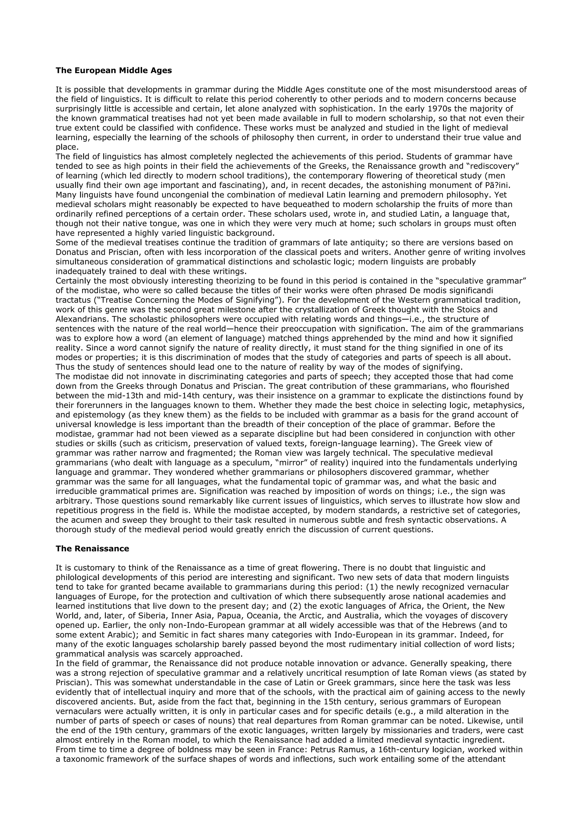 The European Middle Ages

It is possible that developments in grammar during the Middle Ages constitute one of the most misunderstood areas of
the field of linguistics. It is difficult to relate this period coherently to other periods and to modern concerns because
surprisingly little is accessible and certain, let alone analyzed with sophistication. In the early 1970s the majority of
the known grammatical treatises had not yet been made available in full to modern scholarship, so that not even their
true extent could be classified with confidence. These works must be analyzed and studied in the light of medieval
learning, especially the learning of the schools of philosophy then current, in order to understand their true value and
place.
The field of linguistics has almost completely neglected the achievements of this period. Students of grammar have
tended to see as high points in their field the achievements of the Greeks, the Renaissance growth and “rediscovery”
of learning (which led directly to modern school traditions), the contemporary flowering of theoretical study (men
usually find their own age important and fascinating), and, in recent decades, the astonishing monument of Pā?ini.
Many linguists have found uncongenial the combination of medieval Latin learning and premodern philosophy. Yet
medieval scholars might reasonably be expected to have bequeathed to modern scholarship the fruits of more than
ordinarily refined perceptions of a certain order. These scholars used, wrote in, and studied Latin, a language that,
though not their native tongue, was one in which they were very much at home; such scholars in groups must often
have represented a highly varied linguistic background.
Some of the medieval treatises continue the tradition of grammars of late antiquity; so there are versions based on
Donatus and Priscian, often with less incorporation of the classical poets and writers. Another genre of writing involves
simultaneous consideration of grammatical distinctions and scholastic logic; modern linguists are probably
inadequately trained to deal with these writings.
Certainly the most obviously interesting theorizing to be found in this period is contained in the “speculative grammar”
of the modistae, who were so called because the titles of their works were often phrased De modis significandi
tractatus (“Treatise Concerning the Modes of Signifying”). For the development of the Western grammatical tradition,
work of this genre was the second great milestone after the crystallization of Greek thought with the Stoics and
Alexandrians. The scholastic philosophers were occupied with relating words and things—i.e., the structure of
sentences with the nature of the real world—hence their preoccupation with signification. The aim of the grammarians
was to explore how a word (an element of language) matched things apprehended by the mind and how it signified
reality. Since a word cannot signify the nature of reality directly, it must stand for the thing signified in one of its
modes or properties; it is this discrimination of modes that the study of categories and parts of speech is all about.
Thus the study of sentences should lead one to the nature of reality by way of the modes of signifying.
The modistae did not innovate in discriminating categories and parts of speech; they accepted those that had come
down from the Greeks through Donatus and Priscian. The great contribution of these grammarians, who flourished
between the mid-13th and mid-14th century, was their insistence on a grammar to explicate the distinctions found by
their forerunners in the languages known to them. Whether they made the best choice in selecting logic, metaphysics,
and epistemology (as they knew them) as the fields to be included with grammar as a basis for the grand account of
universal knowledge is less important than the breadth of their conception of the place of grammar. Before the
modistae, grammar had not been viewed as a separate discipline but had been considered in conjunction with other
studies or skills (such as criticism, preservation of valued texts, foreign-language learning). The Greek view of
grammar was rather narrow and fragmented; the Roman view was largely technical. The speculative medieval
grammarians (who dealt with language as a speculum, “mirror” of reality) inquired into the fundamentals underlying
language and grammar. They wondered whether grammarians or philosophers discovered grammar, whether
grammar was the same for all languages, what the fundamental topic of grammar was, and what the basic and
irreducible grammatical primes are. Signification was reached by imposition of words on things; i.e., the sign was
arbitrary. Those questions sound remarkably like current issues of linguistics, which serves to illustrate how slow and
repetitious progress in the field is. While the modistae accepted, by modern standards, a restrictive set of categories,
the acumen and sweep they brought to their task resulted in numerous subtle and fresh syntactic observations. A
thorough study of the medieval period would greatly enrich the discussion of current questions.

The Renaissance

It is customary to think of the Renaissance as a time of great flowering. There is no doubt that linguistic and
philological developments of this period are interesting and significant. Two new sets of data that modern linguists
tend to take for granted became available to grammarians during this period: (1) the newly recognized vernacular
languages of Europe, for the protection and cultivation of which there subsequently arose national academies and
learned institutions that live down to the present day; and (2) the exotic languages of Africa, the Orient, the New
World, and, later, of Siberia, Inner Asia, Papua, Oceania, the Arctic, and Australia, which the voyages of discovery
opened up. Earlier, the only non-Indo-European grammar at all widely accessible was that of the Hebrews (and to
some extent Arabic); and Semitic in fact shares many categories with Indo-European in its grammar. Indeed, for
many of the exotic languages scholarship barely passed beyond the most rudimentary initial collection of word lists;
grammatical analysis was scarcely approached.
In the field of grammar, the Renaissance did not produce notable innovation or advance. Generally speaking, there
was a strong rejection of speculative grammar and a relatively uncritical resumption of late Roman views (as stated by
Priscian). This was somewhat understandable in the case of Latin or Greek grammars, since here the task was less
evidently that of intellectual inquiry and more that of the schools, with the practical aim of gaining access to the newly
discovered ancients. But, aside from the fact that, beginning in the 15th century, serious grammars of European
vernaculars were actually written, it is only in particular cases and for specific details (e.g., a mild alteration in the
number of parts of speech or cases of nouns) that real departures from Roman grammar can be noted. Likewise, until
the end of the 19th century, grammars of the exotic languages, written largely by missionaries and traders, were cast
almost entirely in the Roman model, to which the Renaissance had added a limited medieval syntactic ingredient.
From time to time a degree of boldness may be seen in France: Petrus Ramus, a 16th-century logician, worked within
a taxonomic framework of the surface shapes of words and inflections, such work entailing some of the attendant
 