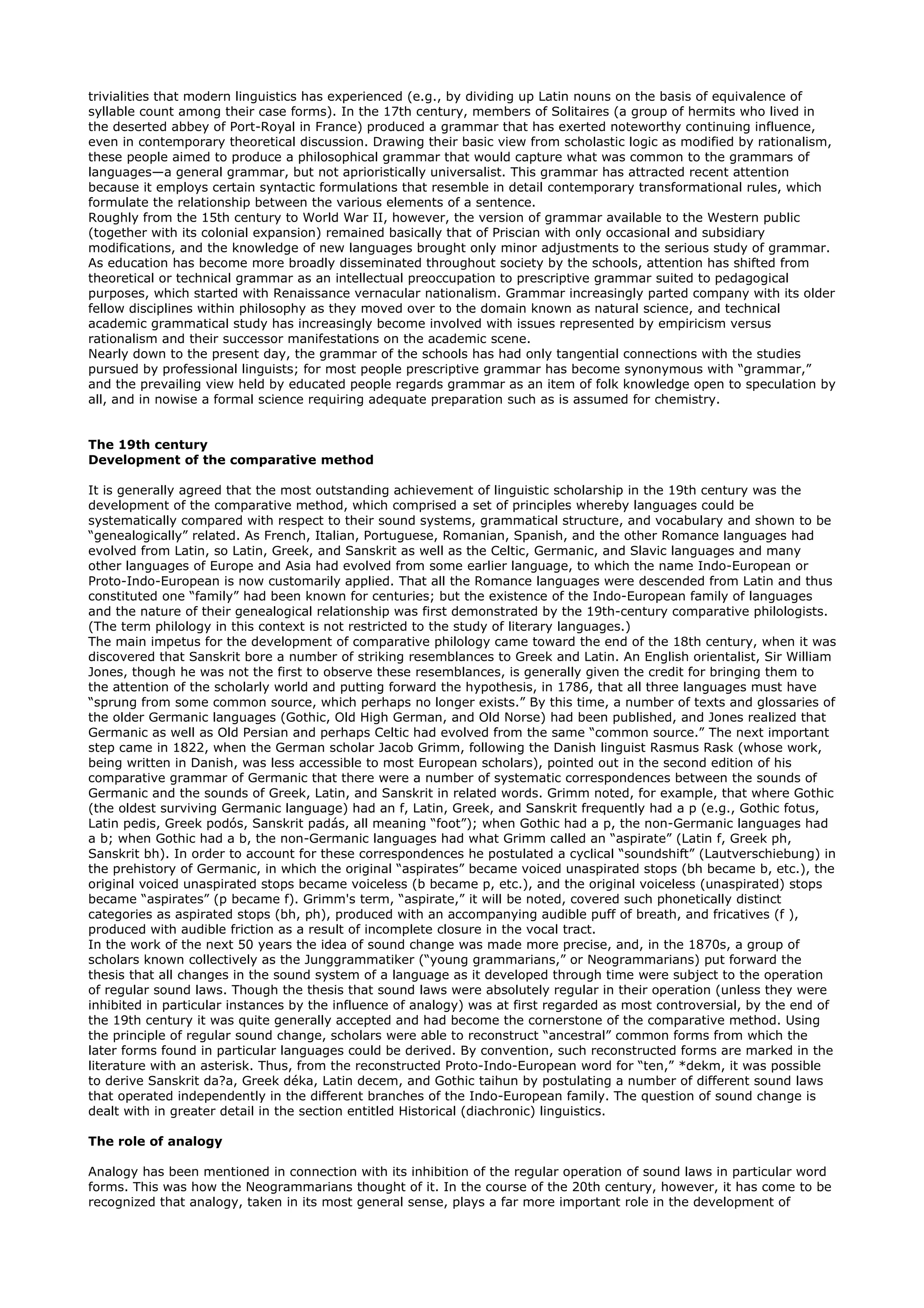 trivialities that modern linguistics has experienced (e.g., by dividing up Latin nouns on the basis of equivalence of
syllable count among their case forms). In the 17th century, members of Solitaires (a group of hermits who lived in
the deserted abbey of Port-Royal in France) produced a grammar that has exerted noteworthy continuing influence,
even in contemporary theoretical discussion. Drawing their basic view from scholastic logic as modified by rationalism,
these people aimed to produce a philosophical grammar that would capture what was common to the grammars of
languages—a general grammar, but not aprioristically universalist. This grammar has attracted recent attention
because it employs certain syntactic formulations that resemble in detail contemporary transformational rules, which
formulate the relationship between the various elements of a sentence.
Roughly from the 15th century to World War II, however, the version of grammar available to the Western public
(together with its colonial expansion) remained basically that of Priscian with only occasional and subsidiary
modifications, and the knowledge of new languages brought only minor adjustments to the serious study of grammar.
As education has become more broadly disseminated throughout society by the schools, attention has shifted from
theoretical or technical grammar as an intellectual preoccupation to prescriptive grammar suited to pedagogical
purposes, which started with Renaissance vernacular nationalism. Grammar increasingly parted company with its older
fellow disciplines within philosophy as they moved over to the domain known as natural science, and technical
academic grammatical study has increasingly become involved with issues represented by empiricism versus
rationalism and their successor manifestations on the academic scene.
Nearly down to the present day, the grammar of the schools has had only tangential connections with the studies
pursued by professional linguists; for most people prescriptive grammar has become synonymous with “grammar,”
and the prevailing view held by educated people regards grammar as an item of folk knowledge open to speculation by
all, and in nowise a formal science requiring adequate preparation such as is assumed for chemistry.


The 19th century
Development of the comparative method

It is generally agreed that the most outstanding achievement of linguistic scholarship in the 19th century was the
development of the comparative method, which comprised a set of principles whereby languages could be
systematically compared with respect to their sound systems, grammatical structure, and vocabulary and shown to be
“genealogically” related. As French, Italian, Portuguese, Romanian, Spanish, and the other Romance languages had
evolved from Latin, so Latin, Greek, and Sanskrit as well as the Celtic, Germanic, and Slavic languages and many
other languages of Europe and Asia had evolved from some earlier language, to which the name Indo-European or
Proto-Indo-European is now customarily applied. That all the Romance languages were descended from Latin and thus
constituted one “family” had been known for centuries; but the existence of the Indo-European family of languages
and the nature of their genealogical relationship was first demonstrated by the 19th-century comparative philologists.
(The term philology in this context is not restricted to the study of literary languages.)
The main impetus for the development of comparative philology came toward the end of the 18th century, when it was
discovered that Sanskrit bore a number of striking resemblances to Greek and Latin. An English orientalist, Sir William
Jones, though he was not the first to observe these resemblances, is generally given the credit for bringing them to
the attention of the scholarly world and putting forward the hypothesis, in 1786, that all three languages must have
“sprung from some common source, which perhaps no longer exists.” By this time, a number of texts and glossaries of
the older Germanic languages (Gothic, Old High German, and Old Norse) had been published, and Jones realized that
Germanic as well as Old Persian and perhaps Celtic had evolved from the same “common source.” The next important
step came in 1822, when the German scholar Jacob Grimm, following the Danish linguist Rasmus Rask (whose work,
being written in Danish, was less accessible to most European scholars), pointed out in the second edition of his
comparative grammar of Germanic that there were a number of systematic correspondences between the sounds of
Germanic and the sounds of Greek, Latin, and Sanskrit in related words. Grimm noted, for example, that where Gothic
(the oldest surviving Germanic language) had an f, Latin, Greek, and Sanskrit frequently had a p (e.g., Gothic fotus,
Latin pedis, Greek podós, Sanskrit padás, all meaning “foot”); when Gothic had a p, the non-Germanic languages had
a b; when Gothic had a b, the non-Germanic languages had what Grimm called an “aspirate” (Latin f, Greek ph,
Sanskrit bh). In order to account for these correspondences he postulated a cyclical “soundshift” (Lautverschiebung) in
the prehistory of Germanic, in which the original “aspirates” became voiced unaspirated stops (bh became b, etc.), the
original voiced unaspirated stops became voiceless (b became p, etc.), and the original voiceless (unaspirated) stops
became “aspirates” (p became f). Grimm's term, “aspirate,” it will be noted, covered such phonetically distinct
categories as aspirated stops (bh, ph), produced with an accompanying audible puff of breath, and fricatives (f ),
produced with audible friction as a result of incomplete closure in the vocal tract.
In the work of the next 50 years the idea of sound change was made more precise, and, in the 1870s, a group of
scholars known collectively as the Junggrammatiker (“young grammarians,” or Neogrammarians) put forward the
thesis that all changes in the sound system of a language as it developed through time were subject to the operation
of regular sound laws. Though the thesis that sound laws were absolutely regular in their operation (unless they were
inhibited in particular instances by the influence of analogy) was at first regarded as most controversial, by the end of
the 19th century it was quite generally accepted and had become the cornerstone of the comparative method. Using
the principle of regular sound change, scholars were able to reconstruct “ancestral” common forms from which the
later forms found in particular languages could be derived. By convention, such reconstructed forms are marked in the
literature with an asterisk. Thus, from the reconstructed Proto-Indo-European word for “ten,” *dekm, it was possible
to derive Sanskrit da?a, Greek déka, Latin decem, and Gothic taihun by postulating a number of different sound laws
that operated independently in the different branches of the Indo-European family. The question of sound change is
dealt with in greater detail in the section entitled Historical (diachronic) linguistics.

The role of analogy

Analogy has been mentioned in connection with its inhibition of the regular operation of sound laws in particular word
forms. This was how the Neogrammarians thought of it. In the course of the 20th century, however, it has come to be
recognized that analogy, taken in its most general sense, plays a far more important role in the development of
 