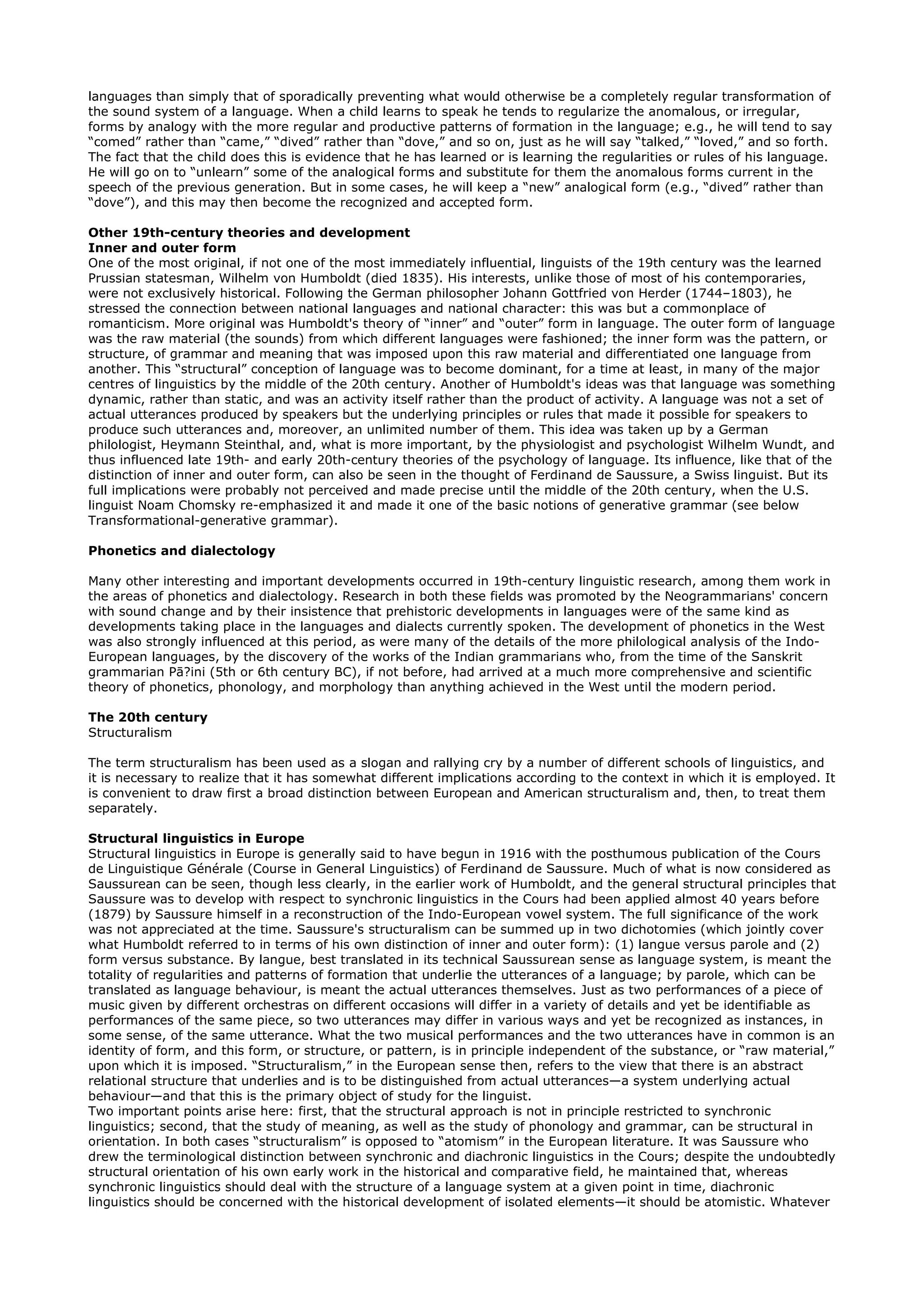 languages than simply that of sporadically preventing what would otherwise be a completely regular transformation of
the sound system of a language. When a child learns to speak he tends to regularize the anomalous, or irregular,
forms by analogy with the more regular and productive patterns of formation in the language; e.g., he will tend to say
“comed” rather than “came,” “dived” rather than “dove,” and so on, just as he will say “talked,” “loved,” and so forth.
The fact that the child does this is evidence that he has learned or is learning the regularities or rules of his language.
He will go on to “unlearn” some of the analogical forms and substitute for them the anomalous forms current in the
speech of the previous generation. But in some cases, he will keep a “new” analogical form (e.g., “dived” rather than
“dove”), and this may then become the recognized and accepted form.

Other 19th-century theories and development
Inner and outer form
One of the most original, if not one of the most immediately influential, linguists of the 19th century was the learned
Prussian statesman, Wilhelm von Humboldt (died 1835). His interests, unlike those of most of his contemporaries,
were not exclusively historical. Following the German philosopher Johann Gottfried von Herder (1744–1803), he
stressed the connection between national languages and national character: this was but a commonplace of
romanticism. More original was Humboldt's theory of “inner” and “outer” form in language. The outer form of language
was the raw material (the sounds) from which different languages were fashioned; the inner form was the pattern, or
structure, of grammar and meaning that was imposed upon this raw material and differentiated one language from
another. This “structural” conception of language was to become dominant, for a time at least, in many of the major
centres of linguistics by the middle of the 20th century. Another of Humboldt's ideas was that language was something
dynamic, rather than static, and was an activity itself rather than the product of activity. A language was not a set of
actual utterances produced by speakers but the underlying principles or rules that made it possible for speakers to
produce such utterances and, moreover, an unlimited number of them. This idea was taken up by a German
philologist, Heymann Steinthal, and, what is more important, by the physiologist and psychologist Wilhelm Wundt, and
thus influenced late 19th- and early 20th-century theories of the psychology of language. Its influence, like that of the
distinction of inner and outer form, can also be seen in the thought of Ferdinand de Saussure, a Swiss linguist. But its
full implications were probably not perceived and made precise until the middle of the 20th century, when the U.S.
linguist Noam Chomsky re-emphasized it and made it one of the basic notions of generative grammar (see below
Transformational-generative grammar).

Phonetics and dialectology

Many other interesting and important developments occurred in 19th-century linguistic research, among them work in
the areas of phonetics and dialectology. Research in both these fields was promoted by the Neogrammarians' concern
with sound change and by their insistence that prehistoric developments in languages were of the same kind as
developments taking place in the languages and dialects currently spoken. The development of phonetics in the West
was also strongly influenced at this period, as were many of the details of the more philological analysis of the Indo-
European languages, by the discovery of the works of the Indian grammarians who, from the time of the Sanskrit
grammarian Pā?ini (5th or 6th century BC), if not before, had arrived at a much more comprehensive and scientific
theory of phonetics, phonology, and morphology than anything achieved in the West until the modern period.

The 20th century
Structuralism

The term structuralism has been used as a slogan and rallying cry by a number of different schools of linguistics, and
it is necessary to realize that it has somewhat different implications according to the context in which it is employed. It
is convenient to draw first a broad distinction between European and American structuralism and, then, to treat them
separately.

Structural linguistics in Europe
Structural linguistics in Europe is generally said to have begun in 1916 with the posthumous publication of the Cours
de Linguistique Générale (Course in General Linguistics) of Ferdinand de Saussure. Much of what is now considered as
Saussurean can be seen, though less clearly, in the earlier work of Humboldt, and the general structural principles that
Saussure was to develop with respect to synchronic linguistics in the Cours had been applied almost 40 years before
(1879) by Saussure himself in a reconstruction of the Indo-European vowel system. The full significance of the work
was not appreciated at the time. Saussure's structuralism can be summed up in two dichotomies (which jointly cover
what Humboldt referred to in terms of his own distinction of inner and outer form): (1) langue versus parole and (2)
form versus substance. By langue, best translated in its technical Saussurean sense as language system, is meant the
totality of regularities and patterns of formation that underlie the utterances of a language; by parole, which can be
translated as language behaviour, is meant the actual utterances themselves. Just as two performances of a piece of
music given by different orchestras on different occasions will differ in a variety of details and yet be identifiable as
performances of the same piece, so two utterances may differ in various ways and yet be recognized as instances, in
some sense, of the same utterance. What the two musical performances and the two utterances have in common is an
identity of form, and this form, or structure, or pattern, is in principle independent of the substance, or “raw material,”
upon which it is imposed. “Structuralism,” in the European sense then, refers to the view that there is an abstract
relational structure that underlies and is to be distinguished from actual utterances—a system underlying actual
behaviour—and that this is the primary object of study for the linguist.
Two important points arise here: first, that the structural approach is not in principle restricted to synchronic
linguistics; second, that the study of meaning, as well as the study of phonology and grammar, can be structural in
orientation. In both cases “structuralism” is opposed to “atomism” in the European literature. It was Saussure who
drew the terminological distinction between synchronic and diachronic linguistics in the Cours; despite the undoubtedly
structural orientation of his own early work in the historical and comparative field, he maintained that, whereas
synchronic linguistics should deal with the structure of a language system at a given point in time, diachronic
linguistics should be concerned with the historical development of isolated elements—it should be atomistic. Whatever
 