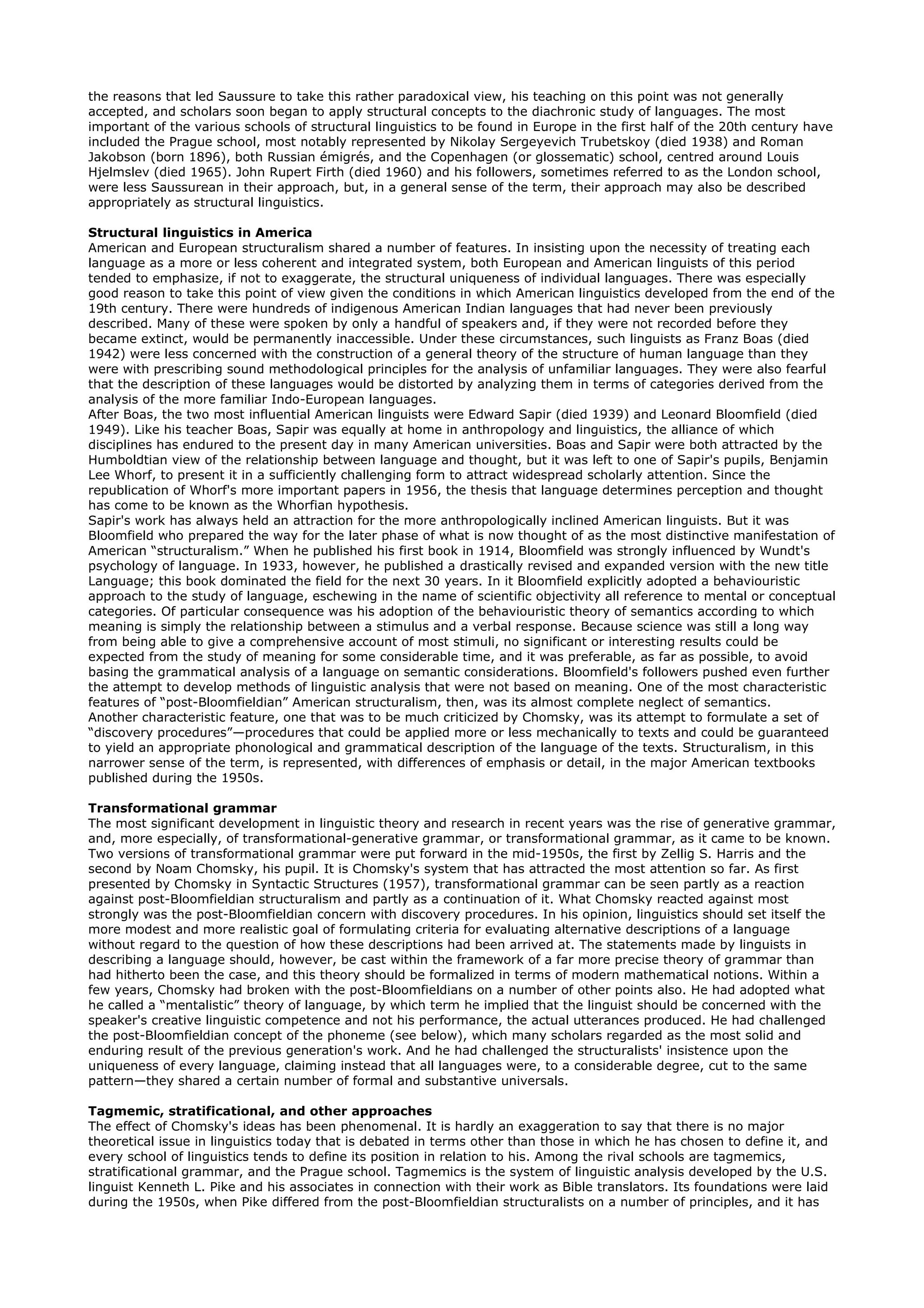 the reasons that led Saussure to take this rather paradoxical view, his teaching on this point was not generally
accepted, and scholars soon began to apply structural concepts to the diachronic study of languages. The most
important of the various schools of structural linguistics to be found in Europe in the first half of the 20th century have
included the Prague school, most notably represented by Nikolay Sergeyevich Trubetskoy (died 1938) and Roman
Jakobson (born 1896), both Russian émigrés, and the Copenhagen (or glossematic) school, centred around Louis
Hjelmslev (died 1965). John Rupert Firth (died 1960) and his followers, sometimes referred to as the London school,
were less Saussurean in their approach, but, in a general sense of the term, their approach may also be described
appropriately as structural linguistics.

Structural linguistics in America
American and European structuralism shared a number of features. In insisting upon the necessity of treating each
language as a more or less coherent and integrated system, both European and American linguists of this period
tended to emphasize, if not to exaggerate, the structural uniqueness of individual languages. There was especially
good reason to take this point of view given the conditions in which American linguistics developed from the end of the
19th century. There were hundreds of indigenous American Indian languages that had never been previously
described. Many of these were spoken by only a handful of speakers and, if they were not recorded before they
became extinct, would be permanently inaccessible. Under these circumstances, such linguists as Franz Boas (died
1942) were less concerned with the construction of a general theory of the structure of human language than they
were with prescribing sound methodological principles for the analysis of unfamiliar languages. They were also fearful
that the description of these languages would be distorted by analyzing them in terms of categories derived from the
analysis of the more familiar Indo-European languages.
After Boas, the two most influential American linguists were Edward Sapir (died 1939) and Leonard Bloomfield (died
1949). Like his teacher Boas, Sapir was equally at home in anthropology and linguistics, the alliance of which
disciplines has endured to the present day in many American universities. Boas and Sapir were both attracted by the
Humboldtian view of the relationship between language and thought, but it was left to one of Sapir's pupils, Benjamin
Lee Whorf, to present it in a sufficiently challenging form to attract widespread scholarly attention. Since the
republication of Whorf's more important papers in 1956, the thesis that language determines perception and thought
has come to be known as the Whorfian hypothesis.
Sapir's work has always held an attraction for the more anthropologically inclined American linguists. But it was
Bloomfield who prepared the way for the later phase of what is now thought of as the most distinctive manifestation of
American “structuralism.” When he published his first book in 1914, Bloomfield was strongly influenced by Wundt's
psychology of language. In 1933, however, he published a drastically revised and expanded version with the new title
Language; this book dominated the field for the next 30 years. In it Bloomfield explicitly adopted a behaviouristic
approach to the study of language, eschewing in the name of scientific objectivity all reference to mental or conceptual
categories. Of particular consequence was his adoption of the behaviouristic theory of semantics according to which
meaning is simply the relationship between a stimulus and a verbal response. Because science was still a long way
from being able to give a comprehensive account of most stimuli, no significant or interesting results could be
expected from the study of meaning for some considerable time, and it was preferable, as far as possible, to avoid
basing the grammatical analysis of a language on semantic considerations. Bloomfield's followers pushed even further
the attempt to develop methods of linguistic analysis that were not based on meaning. One of the most characteristic
features of “post-Bloomfieldian” American structuralism, then, was its almost complete neglect of semantics.
Another characteristic feature, one that was to be much criticized by Chomsky, was its attempt to formulate a set of
“discovery procedures”—procedures that could be applied more or less mechanically to texts and could be guaranteed
to yield an appropriate phonological and grammatical description of the language of the texts. Structuralism, in this
narrower sense of the term, is represented, with differences of emphasis or detail, in the major American textbooks
published during the 1950s.

Transformational grammar
The most significant development in linguistic theory and research in recent years was the rise of generative grammar,
and, more especially, of transformational-generative grammar, or transformational grammar, as it came to be known.
Two versions of transformational grammar were put forward in the mid-1950s, the first by Zellig S. Harris and the
second by Noam Chomsky, his pupil. It is Chomsky's system that has attracted the most attention so far. As first
presented by Chomsky in Syntactic Structures (1957), transformational grammar can be seen partly as a reaction
against post-Bloomfieldian structuralism and partly as a continuation of it. What Chomsky reacted against most
strongly was the post-Bloomfieldian concern with discovery procedures. In his opinion, linguistics should set itself the
more modest and more realistic goal of formulating criteria for evaluating alternative descriptions of a language
without regard to the question of how these descriptions had been arrived at. The statements made by linguists in
describing a language should, however, be cast within the framework of a far more precise theory of grammar than
had hitherto been the case, and this theory should be formalized in terms of modern mathematical notions. Within a
few years, Chomsky had broken with the post-Bloomfieldians on a number of other points also. He had adopted what
he called a “mentalistic” theory of language, by which term he implied that the linguist should be concerned with the
speaker's creative linguistic competence and not his performance, the actual utterances produced. He had challenged
the post-Bloomfieldian concept of the phoneme (see below), which many scholars regarded as the most solid and
enduring result of the previous generation's work. And he had challenged the structuralists' insistence upon the
uniqueness of every language, claiming instead that all languages were, to a considerable degree, cut to the same
pattern—they shared a certain number of formal and substantive universals.

Tagmemic, stratificational, and other approaches
The effect of Chomsky's ideas has been phenomenal. It is hardly an exaggeration to say that there is no major
theoretical issue in linguistics today that is debated in terms other than those in which he has chosen to define it, and
every school of linguistics tends to define its position in relation to his. Among the rival schools are tagmemics,
stratificational grammar, and the Prague school. Tagmemics is the system of linguistic analysis developed by the U.S.
linguist Kenneth L. Pike and his associates in connection with their work as Bible translators. Its foundations were laid
during the 1950s, when Pike differed from the post-Bloomfieldian structuralists on a number of principles, and it has
 