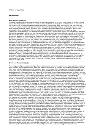 History of linguistics



Earlier history



Non-Western traditions
Linguistic speculation and investigation, insofar as is known, has gone on in only a small number of societies. To the
extent that Mesopotamian, Chinese, and Arabic learning dealt with grammar, their treatments were so enmeshed in
the particularities of those languages and so little known to the European world until recently that they have had
virtually no impact on Western linguistic tradition. Chinese linguistic and philological scholarship stretches back for
more than two millennia, but the interest of those scholars was concentrated largely on phonetics, writing, and
lexicography; their consideration of grammatical problems was bound up closely with the study of logic.
Certainly the most interesting non-Western grammatical tradition—and the most original and independent—is that of
India, which dates back at least two and one-half millennia and which culminates with the grammar of Pā?ini, of the
5th century BC. There are three major ways in which the Sanskrit tradition has had an impact on modern linguistic
scholarship. As soon as Sanskrit became known to the Western learned world the unravelling of comparative Indo-
European grammar ensued and the foundations were laid for the whole 19th-century edifice of comparative philology
and historical linguistics. But, for this, Sanskrit was simply a part of the data; Indian grammatical learning played
almost no direct part. Nineteenth-century workers, however, recognized that the native tradition of phonetics in
ancient India was vastly superior to Western knowledge; and this had important consequences for the growth of the
science of phonetics in the West. Thirdly, there is in the rules or definitions (sutras) of Pā?ini a remarkably subtle and
penetrating account of Sanskrit grammar. The construction of sentences, compound nouns, and the like is explained
through ordered rules operating on underlying structures in a manner strikingly similar in part to modes of
contemporary theory. As might be imagined, this perceptive Indian grammatical work has held great fascination for
20th-century theoretical linguists. A study of Indian logic in relation to Pā?inian grammar alongside Aristotelian and
Western logic in relation to Greek grammar and its successors could bring illuminating insights.
Whereas in ancient Chinese learning a separate field of study that might be called grammar scarcely took root, in
ancient India a sophisticated version of this discipline developed early alongside the other sciences. Even though the
study of Sanskrit grammar may originally have had the practical aim of keeping the sacred Vedic texts and their
commentaries pure and intact, the study of grammar in India in the 1st millennium BC had already become an
intellectual end in itself.

Greek and Roman antiquity

The emergence of grammatical learning in Greece is less clearly known than is sometimes implied, and the subject is
more complex than is often supposed; here only the main strands can be sampled. The term hē grammatikē technē
(“the art of letters”) had two senses. It meant the study of the values of the letters and of accentuation and prosody
and, in this sense, was an abstract intellectual discipline; and it also meant the skill of literacy and thus embraced
applied pedagogy. This side of what was to become “grammatical” learning was distinctly applied, particular, and less
exalted by comparison with other pursuits. Most of the developments associated with theoretical grammar grew out of
philosophy and criticism; and in these developments a repeated duality of themes crosses and intertwines.
Much of Greek philosophy was occupied with the distinction between that which exists “by nature” and that which
exists “by convention.” So in language it was natural to account for words and forms as ordained by nature (by
onomatopoeia—i.e., by imitation of natural sounds) or as arrived at arbitrarily by a social convention. This dispute
regarding the origin of language and meanings paved the way for the development of divergences between the views
of the “analogists,” who looked on language as possessing an essential regularity as a result of the symmetries that
convention can provide, and the views of the “anomalists,” who pointed to language's lack of regularity as one facet of
the inescapable irregularities of nature. The situation was more complex, however, than this statement would suggest.
For example, it seems that the anomalists among the Stoics credited the irrational quality of language precisely to the
claim that language did not exactly mirror nature. In any event, the anomalist tradition in the hands of the Stoics
brought grammar the benefit of their work in logic and rhetoric. This led to the distinction that, in modern theory, is
made with the terms signifiant (“what signifies”) and signifié (“what is signified”) or, somewhat differently and more
elaborately, with “expression” and “content”; and it laid the groundwork of modern theories of inflection, though by no
means with the exhaustiveness and fine-grained analysis reached by the Sanskrit grammarians.
The Alexandrians, who were analogists working largely on literary criticism and text philology, completed the
development of the classical Greek grammatical tradition. Dionysius Thrax, in the 2nd century BC, produced the first
systematic grammar of Western tradition; it dealt only with word morphology. The study of sentence syntax was to
wait for Apollonius Dyscolus, of the 2nd century AD. Dionysius called grammar “the acquaintance with [or observation
of] what is uttered by poets and writers,” using a word meaning a less general form of knowledge than what might be
called “science.” His typically Alexandrian literary goal is suggested by the headings in his work: pronunciation, poetic
figurative language, difficult words, true and inner meanings of words, exposition of form-classes, literary criticism.
Dionysius defined a sentence as a unit of sense or thought, but it is difficult to be sure of his precise meaning.
The Romans, who largely took over, with mild adaptations to their highly similar language, the total work of the
Greeks, are important not as originators but as transmitters. Aelius Donatus, of the 4th century AD, and Priscian, an
African of the 6th century, and their colleagues were slightly more systematic than their Greek models but were
essentially retrospective rather than original. Up to this point a field that was at times called ars grammatica was a
congeries of investigations, both theoretical and practical, drawn from the work and interests of literacy, scribeship,
logic, epistemology, rhetoric, textual philosophy, poetics, and literary criticism. Yet modern specialists in the field still
share their concerns and interests. The anomalists, who concentrated on surface irregularity and who looked then for
regularities deeper down (as the Stoics sought them in logic) bear a resemblance to contemporary scholars of the
transformationalist school. And the philological analogists with their regularizing surface segmentation show striking
kinship of spirit with the modern school of structural (or taxonomic or glossematic) grammatical theorists.
 