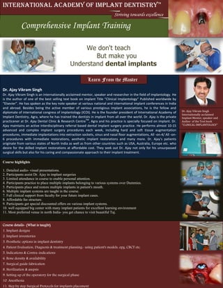 Course details- (What is taught)
1. Implant designs
2. Implant inventories
3. Prosthetic options in implant dentistry
4. Patient Evaluation, Diagnosis & treatment planning- using patient's models, opg, CBCT etc.
5. Indications & Contra-indications
6. Bone density & availability
7. Surgical guide fabrication
8. Sterilization & asepsis
9. Setting up of the operatory for the surgical phase
10. Anesthesia
11. Step by step Surgical Protocols for implants placement
We don't teach
But make you
Understand dental implants
International Academy of Implant DentistryTM
9 Days comprehensive Implants trainingComprehensive Implant Training
Striving towards excellence
Dr. Ajay Vikram Singh
Dr. Ajay Vikram Singh is an internationally acclaimed mentor, speaker and researcher in the field of implantology. He
is the author of one of the best selling text book on implant Title “Clinical Implantology” Published worldwide by
“Elsevier”. He has spoken as the key note speaker at various national and international implant conferences in India
and abroad. Besides being the active member of various prestigious implant associations, he is the fellow and
diplomate of international congress of implantology (ICOI). He is the founder president of International Academy of
Implant Dentistry, Agra, where he has trained the dentists in implant from all over the world. Dr. Ajay is the private
practicener at Dr. Ajay Dental Clinic & Research Centre
TM
, Agra and his practice is specially focused on implant. Dr.
Ajay maintains an active interdisciplinary referral based dental implant surgery practice. He performs almost 10-15
advanced and complex implant surgery procedures each week, including hard and soft tissue augmentation
procedures, immediate implantations into extraction sockets, sinus and nasal floor augmentations, All -on-4/ All -on-
6 procedures with immediate restorations, aesthetic implant restorations and many more. Dr. Ajay's patients
originate from various states of North India as well as from other countries such as USA, Australia, Europe etc. who
desire for the skilled implant restorations at affordable cost. They seek out Dr. Ajay not only for his unsurpassed
surgical skills but also for his caring and compassionate approach to their implant treatment.
Dr. Ajay Vikram Singh
Internationally acclaimed
Implant Mentor, speaker and
Author of the Text book
"CLINICAL IMPLANTOLOGY"
Learn From the Master
Course highlights
1. Detailed audio- visual presentations.
2. Participants assist Dr. Ajay in implant surgeries
3. Limited attendance in course to enable personal attention.
4. Participants practice to place multiple implants belonging to various systems over Dummies.
5. Participants place and restore multiple implants in patient's mouth.
6. Multiple implant systems are taught in the course.
7. Full clinical support from faculty for your future implant cases.
8. Affordable fee structure.
9. Participants get special discounted offers on various implant systems.
10. well equipped big center with many implant patients for excellent learning environment
11. Most preferred venue in north India- you get chance to visit beautiful Taj.
 