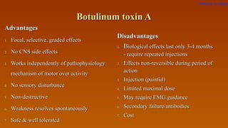 Botulinum toxin ABotulinum toxin A
AdvantagesAdvantages
1.1. Focal, selective, graded effectsFocal, selective, graded effects
2.2. No CNS side effectsNo CNS side effects
3.3. Works independently of pathophysiologyWorks independently of pathophysiology
mechanism of motor over activitymechanism of motor over activity
4.4. No sensory disturbanceNo sensory disturbance
5.5. Non-destructiveNon-destructive
6.6. Weakness resolves spontaneouslyWeakness resolves spontaneously
7.7. Safe & well toleratedSafe & well tolerated
DisadvantagesDisadvantages
1.1. BBiological effects last only 3-4 monthsiological effects last only 3-4 months
- require repeated injections- require repeated injections
2.2. Effects non-reversible during period ofEffects non-reversible during period of
actionaction
3.3. Injection (painful)Injection (painful)
4.4. Limited maximal doseLimited maximal dose
5.5. May require EMG guidanceMay require EMG guidance
6.6. Secondary failure/antibodiesSecondary failure/antibodies
7.7. CostCost
Return to index
 