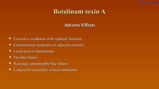 Botulinum toxin ABotulinum toxin A
Adverse EffectsAdverse Effects
 Excessive weakness with reduced functionExcessive weakness with reduced function
 Unintentional weakness of adjacent musclesUnintentional weakness of adjacent muscles
 Local pain or haematomaLocal pain or haematoma
 Flu-like illnessFlu-like illness
 Neuralgic amyotrophy-like illnessNeuralgic amyotrophy-like illness
 Long-term-secondary clinical resistanceLong-term-secondary clinical resistance
Return to index
 