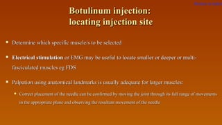 Botulinum injection:Botulinum injection:
locating injection sitelocating injection site
 Determine which specific muscle/s to be selectedDetermine which specific muscle/s to be selected
 Electrical stimulationElectrical stimulation oror EMG may be useful to locate smaller or deeper or multi-EMG may be useful to locate smaller or deeper or multi-
fasciculated muscles eg FDSfasciculated muscles eg FDS
 Palpation using anatomical landmarks is usually adequate for larger muscles:Palpation using anatomical landmarks is usually adequate for larger muscles:
 Correct placement of the needle can be confirmed by moving the joint through its full range of movementsCorrect placement of the needle can be confirmed by moving the joint through its full range of movements
in the appropriate plane and observing the resultant movement of the needlein the appropriate plane and observing the resultant movement of the needle
Return to index
 
