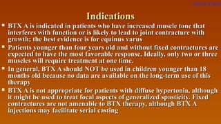 IndicationsIndications
 BTX A is indicated in patients who have increased muscle tone thatBTX A is indicated in patients who have increased muscle tone that
interferes with function or is likely to lead to joint contracture withinterferes with function or is likely to lead to joint contracture with
growth; the best evidence is for equinus varusgrowth; the best evidence is for equinus varus
 Patients younger than four years old and without fixed contractures arePatients younger than four years old and without fixed contractures are
expected to have the most favorable response. Ideally, only two or threeexpected to have the most favorable response. Ideally, only two or three
muscles will require treatment at one time.muscles will require treatment at one time.
 In general, BTX A should NOT be used in children younger than 18In general, BTX A should NOT be used in children younger than 18
months old because no data are available on the long-term use of thismonths old because no data are available on the long-term use of this
therapytherapy
 BTX A is not appropriate for patients with diffuse hypertonia, althoughBTX A is not appropriate for patients with diffuse hypertonia, although
it might be used to treat focal aspects of generalized spasticity. Fixedit might be used to treat focal aspects of generalized spasticity. Fixed
contractures are not amenable to BTX therapy, although BTX Acontractures are not amenable to BTX therapy, although BTX A
injections may facilitate serial castinginjections may facilitate serial casting
Return to index
 