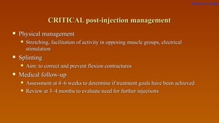 CRITICAL post-injection managementCRITICAL post-injection management
 Physical managementPhysical management
 Stretching, facilitation of activity in opposing muscle groups, electricalStretching, facilitation of activity in opposing muscle groups, electrical
stimulationstimulation
 SplintingSplinting
 Aim: to correctAim: to correct and prevent flexion contracturesand prevent flexion contractures
 Medical follow-upMedical follow-up
 Assessment at 4–6 weeks to determine if treatment goals have been achievedAssessment at 4–6 weeks to determine if treatment goals have been achieved
 Review at 3–4 months to evaluate need for further injectionsReview at 3–4 months to evaluate need for further injections
Return to index
 