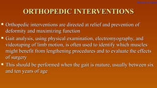 ORTHOPEDIC INTERVENTIONSORTHOPEDIC INTERVENTIONS
 Orthopedic interventions are directed at relief and prevention ofOrthopedic interventions are directed at relief and prevention of
deformity and maximizing functiondeformity and maximizing function
 Gait analysis, using physical examination, electromyography, andGait analysis, using physical examination, electromyography, and
videotaping of limb motion, is often used to identify which musclesvideotaping of limb motion, is often used to identify which muscles
might benefit from lengthening procedures and to evaluate the effectsmight benefit from lengthening procedures and to evaluate the effects
of surgeryof surgery
 This should be performed when the gait is mature, usually between sixThis should be performed when the gait is mature, usually between six
and ten years of ageand ten years of age
Return to index
 