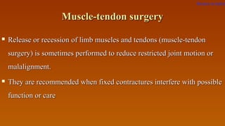 Muscle-tendon surgeryMuscle-tendon surgery
 Release or recession of limb muscles and tendons (muscle-tendonRelease or recession of limb muscles and tendons (muscle-tendon
surgery) is sometimes performed to reduce restricted joint motion orsurgery) is sometimes performed to reduce restricted joint motion or
malalignment.malalignment.
 They are recommended when fixed contractures interfere with possibleThey are recommended when fixed contractures interfere with possible
function or carefunction or care
Return to index
 