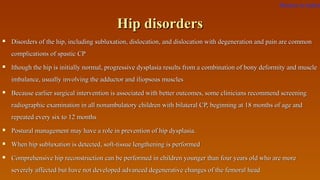 Hip disordersHip disorders
 Disorders of the hip, including subluxation, dislocation, and dislocation with degeneration and pain are commonDisorders of the hip, including subluxation, dislocation, and dislocation with degeneration and pain are common
complications of spastic CPcomplications of spastic CP
 lthough the hip is initially normal, progressive dysplasia results from a combination of bony deformity and musclelthough the hip is initially normal, progressive dysplasia results from a combination of bony deformity and muscle
imbalance, usually involving the adductor and iliopsoas musclesimbalance, usually involving the adductor and iliopsoas muscles
 Because earlier surgical intervention is associated with better outcomes, some clinicians recommend screeningBecause earlier surgical intervention is associated with better outcomes, some clinicians recommend screening
radiographic examination in all nonambulatory children with bilateral CP, beginning at 18 months of age andradiographic examination in all nonambulatory children with bilateral CP, beginning at 18 months of age and
repeated every six to 12 monthsrepeated every six to 12 months
 Postural management may have a role in prevention of hip dysplasia.Postural management may have a role in prevention of hip dysplasia.
 When hip subluxation is detected, soft-tissue lengthening is performedWhen hip subluxation is detected, soft-tissue lengthening is performed
 Comprehensive hip reconstruction can be performed in children younger than four years old who are moreComprehensive hip reconstruction can be performed in children younger than four years old who are more
severely affected but have not developed advanced degenerative changes of the femoral headseverely affected but have not developed advanced degenerative changes of the femoral head
Return to index
 