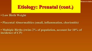 Etiology: Prenatal (cont.)Etiology: Prenatal (cont.)
•• Low Birth WeightLow Birth Weight
•• Placental Abnormalities (small, inflammation, chorionitis)Placental Abnormalities (small, inflammation, chorionitis)
•• Multiple Births (twins 2% of population, account for 10% ofMultiple Births (twins 2% of population, account for 10% of
incidence of CP)incidence of CP)
Return to index
 