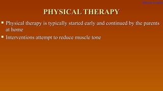 PHYSICAL THERAPYPHYSICAL THERAPY
 Physical therapy is typically started early and continued by the parentsPhysical therapy is typically started early and continued by the parents
at homeat home
 Interventions attempt to reduce muscle toneInterventions attempt to reduce muscle tone
Return to index
 