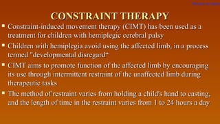 CONSTRAINT THERAPYCONSTRAINT THERAPY
 Constraint-induced movement therapy (CIMT) has been used as aConstraint-induced movement therapy (CIMT) has been used as a
treatment for children with hemiplegic cerebral palsytreatment for children with hemiplegic cerebral palsy
 Children with hemiplegia avoid using the affected limb, in a processChildren with hemiplegia avoid using the affected limb, in a process
termed "developmental disregard“termed "developmental disregard“
 CIMT aims to promote function of the affected limb by encouragingCIMT aims to promote function of the affected limb by encouraging
its use through intermittent restraint of the unaffected limb duringits use through intermittent restraint of the unaffected limb during
therapeutic taskstherapeutic tasks
 The method of restraint varies from holding a child's hand to casting,The method of restraint varies from holding a child's hand to casting,
and the length of time in the restraint varies from 1 to 24 hours a dayand the length of time in the restraint varies from 1 to 24 hours a day
Return to index
 