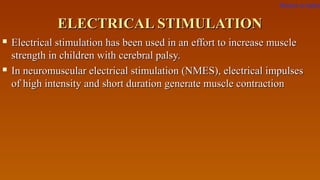 ELECTRICAL STIMULATIONELECTRICAL STIMULATION
 Electrical stimulation has been used in an effort to increase muscleElectrical stimulation has been used in an effort to increase muscle
strength in children with cerebral palsy.strength in children with cerebral palsy.
 In neuromuscular electrical stimulation (NMES), electrical impulsesIn neuromuscular electrical stimulation (NMES), electrical impulses
of high intensity and short duration generate muscle contractionof high intensity and short duration generate muscle contraction
Return to index
 