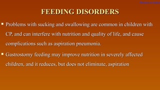 FEEDING DISORDERSFEEDING DISORDERS
 Problems with sucking and swallowing are common in children withProblems with sucking and swallowing are common in children with
CP, and can interfere with nutrition and quality of life, and causeCP, and can interfere with nutrition and quality of life, and cause
complications such as aspiration pneumonia.complications such as aspiration pneumonia.
 Gastrostomy feeding may improve nutrition in severely affectedGastrostomy feeding may improve nutrition in severely affected
children, and it reduces, but does not eliminate, aspirationchildren, and it reduces, but does not eliminate, aspiration
Return to index
 