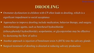 DROOLINGDROOLING
 Oromotor dysfunction in children with CP often leads to drooling, which is aOromotor dysfunction in children with CP often leads to drooling, which is a
significant impediment to social acceptancesignificant impediment to social acceptance
 Approaches to improve drooling include medication, behavior therapy, and surgery.Approaches to improve drooling include medication, behavior therapy, and surgery.
Anticholinergic agents, such as benzhexol hydrochlorideAnticholinergic agents, such as benzhexol hydrochloride
(trihexyphenidyl hydrochloride), scopolamine, or glycopyrrolate may be effective(trihexyphenidyl hydrochloride), scopolamine, or glycopyrrolate may be effective
by decreasing the flow of salivaby decreasing the flow of saliva
 Another approach is injection of botulinum toxin A (BTX) into the salivary glandsAnother approach is injection of botulinum toxin A (BTX) into the salivary glands
 Surgical treatment of drooling is directed at reducing salivary productionSurgical treatment of drooling is directed at reducing salivary production
Return to index
 