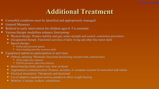 Additional TreatmentAdditional Treatment
 Comorbid conditions must be identified and appropriately managed.Comorbid conditions must be identified and appropriately managed.
 General MeasuresGeneral Measures
 Referral to early intervention for children ages 0–3 is essential.Referral to early intervention for children ages 0–3 is essential.
 Various therapy modalities enhance functioning:Various therapy modalities enhance functioning:
 Physical therapy: Posture stability and gait, motor strength and control, contracture preventionPhysical therapy: Posture stability and gait, motor strength and control, contracture prevention
 Occupational therapy: Functional activities of daily living and other fine motor skillsOccupational therapy: Functional activities of daily living and other fine motor skills
 Speech therapy:Speech therapy:
 Verbal and nonverbal speechVerbal and nonverbal speech
 Aid in feeding and other oromotor skillsAid in feeding and other oromotor skills
 Equipment optimizes participation in activities:Equipment optimizes participation in activities:
 Orthotic splinting: Maintains functional positioning and prevents contractruresOrthotic splinting: Maintains functional positioning and prevents contractrures
 AFOs (ankle-foot orthosis)AFOs (ankle-foot orthosis)
 DAFOs (dynamic ankle-foot orthosis)DAFOs (dynamic ankle-foot orthosis)
 Spinal bracing (body jacket) may slow scoliosisSpinal bracing (body jacket) may slow scoliosis
 Augmentative communication: Pictures, switches, or computer systems for nonverbal individualsAugmentative communication: Pictures, switches, or computer systems for nonverbal individuals
 Electrical stimulation: Therapeutic and functionalElectrical stimulation: Therapeutic and functional
 Use of adaptive equipment such as standers to allow weight bearingUse of adaptive equipment such as standers to allow weight bearing
 Mobility: Crutches, walkers, wheelchairsMobility: Crutches, walkers, wheelchairs
Return to index
 
