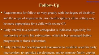 Follow-UpFollow-Up
 Requirements for follow-up vary greatly with the degree of disabilityRequirements for follow-up vary greatly with the degree of disability
and the scope of impairments. An interdisciplinary clinic setting mayand the scope of impairments. An interdisciplinary clinic setting may
be more appropriate for a child with severe CP.be more appropriate for a child with severe CP.
 Early referral to a pediatric orthopedist is indicated, especially forEarly referral to a pediatric orthopedist is indicated, especially for
monitoring of early hip subluxation, which is best managed beforemonitoring of early hip subluxation, which is best managed before
progression to frank dislocation.progression to frank dislocation.
 Early referral for developmental assessment to establish need for earlyEarly referral for developmental assessment to establish need for early
intervention, to optimize development, and to promote family copingintervention, to optimize development, and to promote family coping
Return to index
 