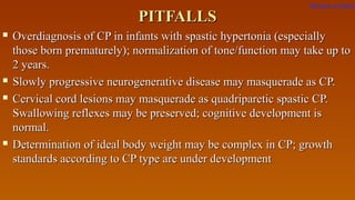 PITFALLSPITFALLS
 Overdiagnosis of CP in infants with spastic hypertonia (especiallyOverdiagnosis of CP in infants with spastic hypertonia (especially
those born prematurely); normalization of tone/function may take up tothose born prematurely); normalization of tone/function may take up to
2 years.2 years.
 Slowly progressive neurogenerative disease may masquerade as CP.Slowly progressive neurogenerative disease may masquerade as CP.
 Cervical cord lesions may masquerade as quadriparetic spastic CP.Cervical cord lesions may masquerade as quadriparetic spastic CP.
Swallowing reflexes may be preserved; cognitive development isSwallowing reflexes may be preserved; cognitive development is
normal.normal.
 Determination of ideal body weight may be complex in CP; growthDetermination of ideal body weight may be complex in CP; growth
standards according to CP type are under developmentstandards according to CP type are under development
Return to index
 