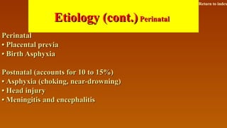Etiology (cont.)Etiology (cont.) PerinatalPerinatal
PerinatalPerinatal
•• Placental previaPlacental previa
•• Birth AsphyxiaBirth Asphyxia
Postnatal (accounts for 10 to 15%)Postnatal (accounts for 10 to 15%)
•• Asphyxia (choking, near-drowning)Asphyxia (choking, near-drowning)
•• Head injuryHead injury
•• Meningitis and encephalitisMeningitis and encephalitis
Return to index
 
