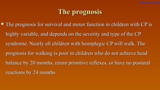 The prognosisThe prognosis
 The prognosis for survival and motor function in children with CP isThe prognosis for survival and motor function in children with CP is
highly variable, and depends on the severity and type of the CPhighly variable, and depends on the severity and type of the CP
syndrome. Nearly all children with hemiplegic CP will walk. Thesyndrome. Nearly all children with hemiplegic CP will walk. The
prognosis for walking is poor in children who do not achieve headprognosis for walking is poor in children who do not achieve head
balance by 20 months, retain primitive reflexes, or have no posturalbalance by 20 months, retain primitive reflexes, or have no postural
reactions by 24 monthsreactions by 24 months
Return to index
 