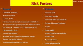 Risk FactorsRisk Factors
 Prenatal:Prenatal:
1.1. Congenital anomaliesCongenital anomalies
2.2. Multiple gestationMultiple gestation
3.3. In utero strokeIn utero stroke
4.4. Intratuterine infection (chorioamnionitis, TORCH: T –Intratuterine infection (chorioamnionitis, TORCH: T –
Toxoplasmosis/Toxoplasma gondii; O – Other infectionsToxoplasmosis/Toxoplasma gondii; O – Other infections
(see below); R – Rubella; C – Cytomegalovirus; H –(see below); R – Rubella; C – Cytomegalovirus; H –
Herpes simplex virus)Herpes simplex virus)
5.5. Antepartum bleedingAntepartum bleeding
6.6. Maternal factors (cognitive impairment, seizureMaternal factors (cognitive impairment, seizure
disorders, hyperthyroidism)disorders, hyperthyroidism)
7.7. Abnormal fetal position (e.g., breech)Abnormal fetal position (e.g., breech)
 Perinatal:Perinatal:
1.1. Preterm birthPreterm birth
2.2. Low birth weightLow birth weight
3.3. Periventricular leukomalaciaPeriventricular leukomalacia
4.4. Perinatal hypoxia/asphyxiaPerinatal hypoxia/asphyxia
5.5. StrokeStroke
6.6. IntracranialIntracranial
hemorrhage/intraventricularhemorrhage/intraventricular
hemorrhagehemorrhage
7.7. Neonatal seizureNeonatal seizure
8.8. HyperbilirubinemiaHyperbilirubinemia
Return to index
 