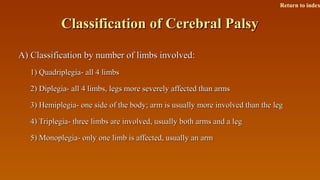 Classification of Cerebral PalsyClassification of Cerebral Palsy
A) Classification by number of limbs involved:A) Classification by number of limbs involved:
1) Quadriplegia- all 4 limbs1) Quadriplegia- all 4 limbs
2) Diplegia- all 4 limbs, legs more severely affected than arms2) Diplegia- all 4 limbs, legs more severely affected than arms
3) Hemiplegia- one side of the body; arm is usually more involved than the leg3) Hemiplegia- one side of the body; arm is usually more involved than the leg
4) Triplegia- three limbs are involved, usually both arms and a leg4) Triplegia- three limbs are involved, usually both arms and a leg
5) Monoplegia- only one limb is affected, usually an arm5) Monoplegia- only one limb is affected, usually an arm
Return to index
 