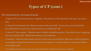 Types of CP (cont.)Types of CP (cont.)
B) Classification by movement disorder:B) Classification by movement disorder:
1) Spastic CP- too much muscle tone or tightness. Movements are stiff, especially in the legs, arms, and/or1) Spastic CP- too much muscle tone or tightness. Movements are stiff, especially in the legs, arms, and/or
back.back.
2) Athetoid CP (dyskinetic CP)- affect movements of the entire body. Involves slow, uncontrolled body2) Athetoid CP (dyskinetic CP)- affect movements of the entire body. Involves slow, uncontrolled body
movements and low muscle tone; hard for person to sit straight and walk.movements and low muscle tone; hard for person to sit straight and walk.
3) Ataxic CP- least common. Disturbed sense of balance and depth perception. Poor muscle tone, a staggering3) Ataxic CP- least common. Disturbed sense of balance and depth perception. Poor muscle tone, a staggering
walk and unsteady hands. Results from damage of the cerebellum.walk and unsteady hands. Results from damage of the cerebellum.
4) AtonicCP ; Affected infants usually are born at term with severe hypotonia. Many have cerebral dysgenesis,4) AtonicCP ; Affected infants usually are born at term with severe hypotonia. Many have cerebral dysgenesis,
microcephaly, and profound intellectual disability. Development is extremely delayed, and affected childrenmicrocephaly, and profound intellectual disability. Development is extremely delayed, and affected children
never stand or walk.never stand or walk.
5) Combined classifications- both movement and number of limbs involved are combined.5) Combined classifications- both movement and number of limbs involved are combined.
Return to index
 