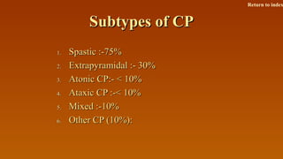 Subtypes of CPSubtypes of CP
1.1. Spastic :-75%Spastic :-75%
2.2. Extrapyramidal :- 30%Extrapyramidal :- 30%
3.3. Atonic CP:- < 10%Atonic CP:- < 10%
4.4. Ataxic CP :-< 10%Ataxic CP :-< 10%
5.5. Mixed :-10%Mixed :-10%
6.6. Other CP (10%):Other CP (10%):
Return to index
 