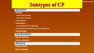 Subtypes of CPSubtypes of CP
Spastic
Diplegia
Good hand funtion
Poor hand function
Asymmetric
Hemiplegia
Arm involved more than leg
Leg involved as much as or more than arm
Quadriplegia
Dyskinetic
Mainly dystonic
Mainly athetoid
Ataxia
Simple ataxia
Ataxic diplegia
Return to index
 