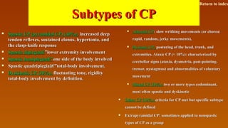 Subtypes of CPSubtypes of CP
 Spastic CP (pyramidal CP) (40%):Spastic CP (pyramidal CP) (40%): increased deepincreased deep
tendon reflexes, sustained clonus, hypertonia, andtendon reflexes, sustained clonus, hypertonia, and
the clasp-knife responsethe clasp-knife response
 Spastic diplegiaâ€Spastic diplegiaâ€”lower extremity involvement”lower extremity involvement
 Spastic hemiplegiaâ€”Spastic hemiplegiaâ€”one side of the body involvedone side of the body involved
 Spastic quadriplegiaâ€”total-body involvement.Spastic quadriplegiaâ€”total-body involvement.
 Dyskinetic CP (30%):Dyskinetic CP (30%): fluctuating tone, rigidityfluctuating tone, rigidity
total-body involvement by definition.total-body involvement by definition.
 Athetoid CPAthetoid CP: slow writhing movements (or chorea:: slow writhing movements (or chorea:
rapid, random, jerky movements),rapid, random, jerky movements),
 Dystonic CP:Dystonic CP: posturing of the head, trunk, andposturing of the head, trunk, and
extremities. Ataxic CP (< 10%): characterized byextremities. Ataxic CP (< 10%): characterized by
cerebellar signs (ataxia, dysmetria, past-pointing,cerebellar signs (ataxia, dysmetria, past-pointing,
tremor, nystagmus) and abnormalities of voluntarytremor, nystagmus) and abnormalities of voluntary
movementmovement
 Mixed CP (10%):Mixed CP (10%): two or more types codominant,two or more types codominant,
most often spastic and dyskineticmost often spastic and dyskinetic
 Other CP (10%):Other CP (10%): criteria for CP met but specific subtypecriteria for CP met but specific subtype
cannot be definedcannot be defined
 Extrapyramidal CP: sometimes applied to nonspasticExtrapyramidal CP: sometimes applied to nonspastic
types of CP as a grouptypes of CP as a group
Return to index
 