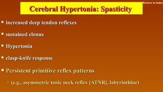  increased deep tendon reflexesincreased deep tendon reflexes
 sustained clonussustained clonus
 HypertoniaHypertonia
 clasp-knife responseclasp-knife response
 Persistent primitive reflex patternsPersistent primitive reflex patterns
• (e.g., asymmetric tonic neck reflex [ATNR], labyrinthine)(e.g., asymmetric tonic neck reflex [ATNR], labyrinthine)
Cerebral Hypertonia: SpasticityCerebral Hypertonia: Spasticity
Return to index
 