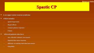 Spastic CPSpastic CP
 is an upper motor neuron syndromeis an upper motor neuron syndrome
 which includeswhich includes
1.1. spastic hypertoniaspastic hypertonia
2.2. HyperreflexiaHyperreflexia
3.3. extensor plantar responsesextensor plantar responses
4.4. ClonusClonus
 Affected patients also haveAffected patients also have
1.1. slow effortful voluntary movementsslow effortful voluntary movements
2.2. impaired fine-motor functionimpaired fine-motor function
3.3. difficulty in isolating individual movementsdifficulty in isolating individual movements
4.4. fatigabilityfatigability
Return to index
 