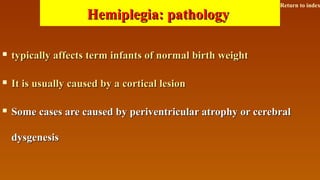 Hemiplegia: pathologyHemiplegia: pathology
 typically affects term infants of normal birth weighttypically affects term infants of normal birth weight
 It is usually caused by a cortical lesionIt is usually caused by a cortical lesion
 Some cases are caused by periventricular atrophy or cerebralSome cases are caused by periventricular atrophy or cerebral
dysgenesisdysgenesis
Return to index
 
