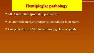 Hemiplegia: pathologyHemiplegia: pathology
 MCA infarction (prenatal, perinatal)MCA infarction (prenatal, perinatal)
 Asymmetric periventricular leukomalacia in pretermAsymmetric periventricular leukomalacia in preterm
 Congenital Brain Malformations (eg.chizencephaly)Congenital Brain Malformations (eg.chizencephaly)
Return to index
 