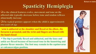 Spasticity HemiplegiaSpasticity Hemiplegia
As the clinical features evolve, movement and tone on theAs the clinical features evolve, movement and tone on the
affected side typically decrease before tone and tendon reflexesaffected side typically decrease before tone and tendon reflexes
abnormally increaseabnormally increase
The typical posture appears when the child is approximatelyThe typical posture appears when the child is approximately
two years of agetwo years of age
arm is adducted at the shoulder and flexed at the elbow, the
forearm is pronated, and the wrist and fingers are flexed with
the hand closed
The hip is partially flexed and adducted, and the knee and
ankle are flexed because of increased tone in the hamstring and
plantar flexor muscles. The foot may remain in the equinovarus
or calcaneovalgus position.
Return to index
 