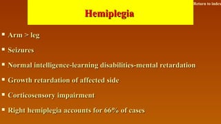 HemiplegiaHemiplegia
 Arm > legArm > leg
 SeizuresSeizures
 Normal intelligence-learning disabilities-mental retardationNormal intelligence-learning disabilities-mental retardation
 Growth retardation of affected sideGrowth retardation of affected side
 Corticosensory impairmentCorticosensory impairment
 Right hemiplegia accounts for 66% of casesRight hemiplegia accounts for 66% of cases
Return to index
 